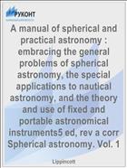 A manual of spherical and practical astronomy : embracing the general problems of spherical astronomy, the special applications to nautical astronomy, and the theory and use of fixed and portable astronomical instruments5 ed, rev a corr Spherical astronomy. Vol. 1