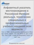 Алфавитный указатель местонахождения в Российской Империи реальных, технических специальных и профессиональных учебных заведений всех ведомств