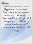 Журналы заседаний ... Дмитриевскаго уезднаго земскаго собрания ... / Земство Курской губ. XLII очередного... 1906 г. и чрезвычайных за 20 февраля и 19 июля 1907 года