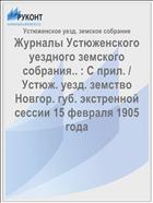 Журналы Устюженского уездного земского собрания.. : С прил. / Устюж. уезд. земство Новгор. губ. экстренной сессии 15 февраля 1905 года