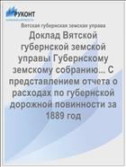 Доклад Вятской губернской земской управы Губернскому земскому собранию... С представлением отчета о расходах по губернской дорожной повинности за 1889 год