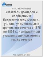 Указатель докладов и сообщений в Педагогическом музее в.-уч. зав., упоминаемых в кратких его отчетах с 1875 по 1895 г., и алфавитный указатель личных имен в тех же отчетах