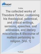The collected works of Theodore Parker, containing his theological, polemical, and critical writings, sermons, speeches, and addresses, and literary miscellanies A discourse of matters pertaining to religion. [Vol. 1]