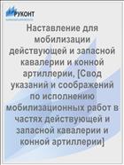 Наставление для мобилизации действующей и запасной кавалерии и конной артиллерии, [Свод указаний и соображений по исполнению мобилизационных работ в частях действующей и запасной кавалерии и конной артиллерии]
