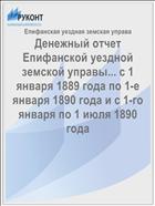 Денежный отчет Епифанской уездной земской управы... с 1 января 1889 года по 1-е января 1890 года и с 1-го января по 1 июля 1890 года