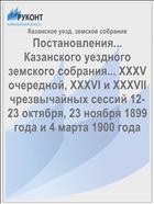 Постановления... Казанского уездного земского собрания... XXXV очередной, XXXVI и XXXVII чрезвычайных сессий 12-23 октября, 23 ноября 1899 года и 4 марта 1900 года