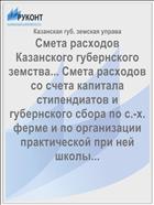 Смета расходов Казанского губернского земства... Смета расходов со счета капитала стипендиатов и губернского сбора по с.-х. ферме и по организации практической при ней школы...
